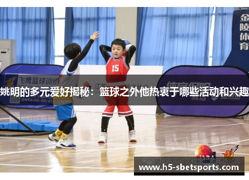 姚明的多元爱好揭秘：篮球之外他热衷于哪些活动和兴趣