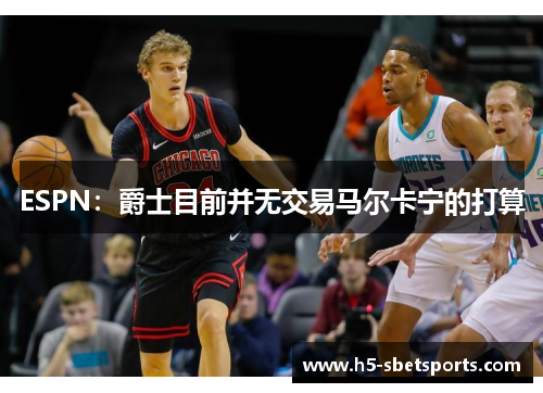 ESPN：爵士目前并无交易马尔卡宁的打算