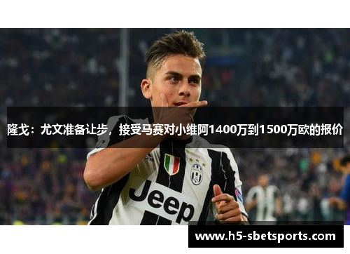 隆戈：尤文准备让步，接受马赛对小维阿1400万到1500万欧的报价